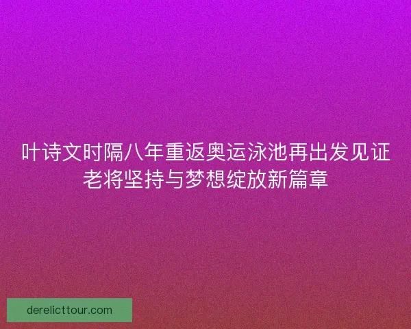 叶诗文时隔八年重返奥运泳池再出发见证老将坚持与梦想绽放新篇章